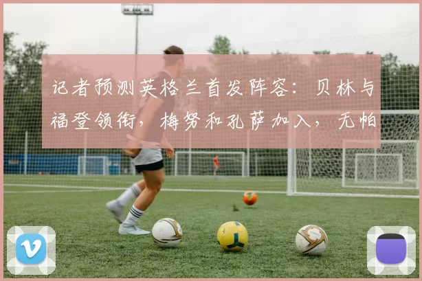 记者预测英格兰首发阵容：贝林与福登领衔，梅努和孔萨加入，无帕尔默之选