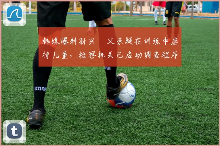 韩媒爆料孙兴慜父亲疑在训练中虐待儿童，检察机关已启动调查程序